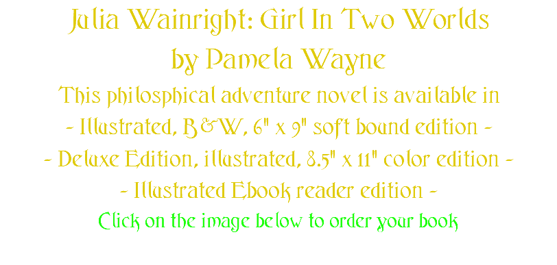 Julia Wainright: Girl In Two Worlds by Pamela Wayne This philosphical adventure novel is available in - Illustrated, B&W, 6" x 9" soft bound edition - - Deluxe Edition, illustrated, 8.5" x 11" color edition - - Illustrated Ebook reader edition - Click on the image below to order your book