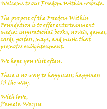 Welcome to our Freedom Within website. The purpose of the Freedom Within Foundation is to offer entertainment media: inspirational books, novels, games, cards, posters, maps, and music that promotes enlightenment. We hope you visit often. There is no way to happiness; happiness IS the way. With love, Pamela Wayne